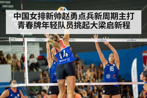 中国女排新帅赵勇点兵新周期主打青春牌年轻队员挑起大梁启新程