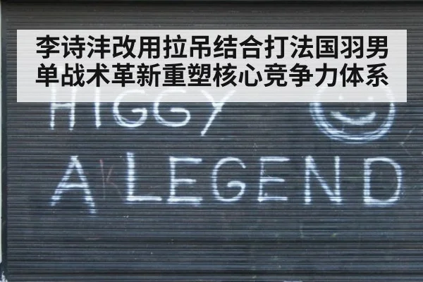 李诗沣改用拉吊结合打法国羽男单战术革新重塑核心竞争力体系